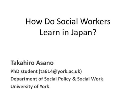 How Do Social Workers Learn in Japan? Takahiro Asano PhD student Department of Social Policy & Social Work University of York.