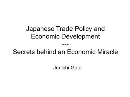 Japanese Trade Policy and Economic Development --- Secrets behind an Economic Miracle Junichi Goto.