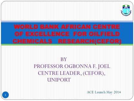 BY PROFESSOR OGBONNA F. JOEL CENTRE LEADER, (CEFOR), UNIPORT 1 WORLD BANK AFRICAN CENTRE OF EXCELLENCE FOR OILFIELD CHEMICALS RESEARCH(CEFOR) ACE Launch.