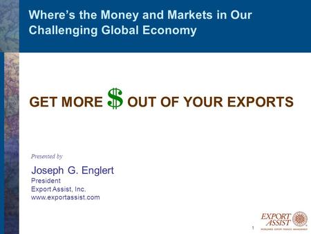 1 Where’s the Money and Markets in Our Challenging Global Economy GET MORE $ OUT OF YOUR EXPORTS Presented by Joseph G. Englert President Export Assist,