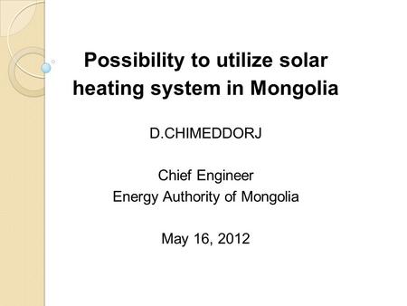 Possibility to utilize solar heating system in Mongolia D.CHIMEDDORJ Chief Engineer Energy Authority of Mongolia May 16, 2012.