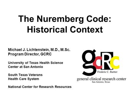 The Nuremberg Code: Historical Context Michael J. Lichtenstein, M.D., M.Sc. Program Director, GCRC University of Texas Health Science Center at San Antonio.