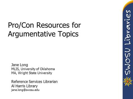Pro/Con Resources for Argumentative Topics Jane Long MLIS, University of Oklahoma MA, Wright State University Reference Services Librarian Al Harris Library.