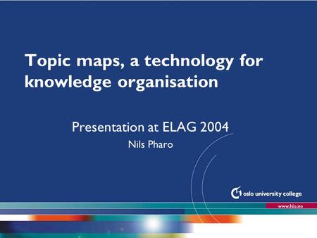 Høgskolen i Oslo Topic maps, a technology for knowledge organisation Presentation at ELAG 2004 Nils Pharo.