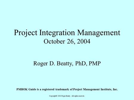 Copyright© 2004 Roger Beatty. All rights reserved.. Project Integration Management October 26, 2004 Roger D. Beatty, PhD, PMP PMBOK Guide is a registered.