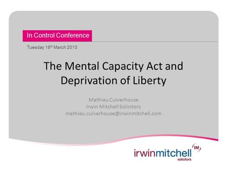 In Control Conference Tuesday 16 th March 2010 The Mental Capacity Act and Deprivation of Liberty Mathieu Culverhouse Irwin Mitchell Solicitors