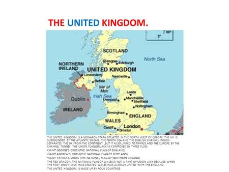 THE UNITED KINGDOM. THE UNITED KINGDOM IS A MONARCH STATA SITUATED IN THE NORTH WEST OF EUROPE. THE UK IS SURROUNDED BY THE ATLANTIC OCEAN, THE NORTH SEA.