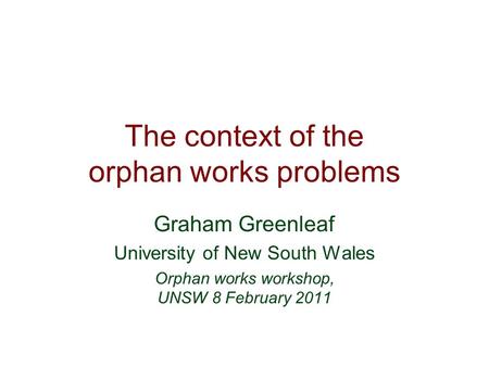 The context of the orphan works problems Graham Greenleaf University of New South Wales Orphan works workshop, UNSW 8 February 2011.