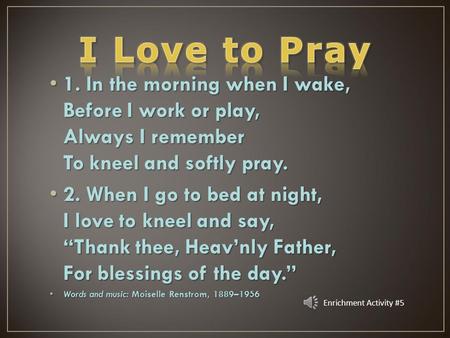 1. In the morning when I wake, Before I work or play, Always I remember To kneel and softly pray. 2. When I go to bed at night, I love to kneel and say,
