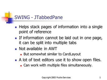 Copyright 2003 Mudra Services1 SWING - JTabbedPane Helps stack pages of information into a single point of reference If information cannot be laid out.