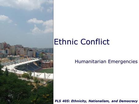 PLS 405: Ethnicity, Nationalism, and Democracy Ethnic Conflict Humanitarian Emergencies.