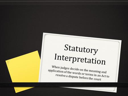 Statutory Interpretation When judges decide on the meaning and application of the words or terms in an Act to resolve a dispute before the court.