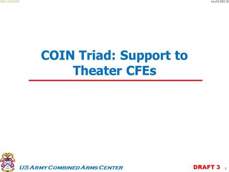 US Army Combined Arms Center UNCLASSIFIEDAs of 8 DEC 08 DRAFT 3 COIN Triad: Support to Theater CFEs 1.