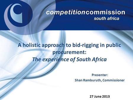 A holistic approach to bid-rigging in public procurement: The experience of South Africa 27 June 2013 Presenter: Shan Ramburuth, Commissioner.