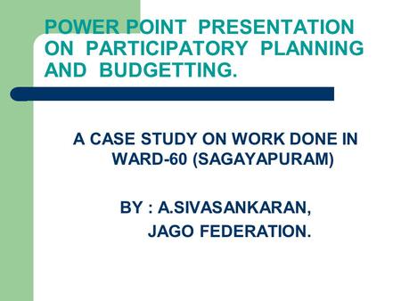 POWER POINT PRESENTATION ON PARTICIPATORY PLANNING AND BUDGETTING. A CASE STUDY ON WORK DONE IN WARD-60 (SAGAYAPURAM) BY : A.SIVASANKARAN, JAGO FEDERATION.
