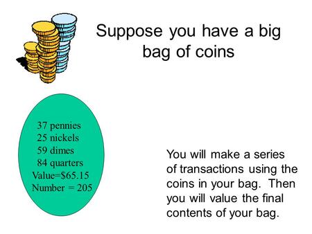 37 pennies 25 nickels 59 dimes 84 quarters Value=$65.15 Number = 205 You will make a series of transactions using the coins in your bag. Then you will.