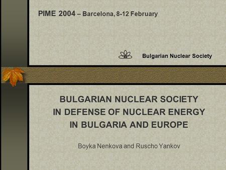 Bulgarian Nuclear Society BULGARIAN NUCLEAR SOCIETY IN DEFENSE OF NUCLEAR ENERGY IN BULGARIA AND EUROPE Boyka Nenkova and Ruscho Yankov PIME 2004 – Barcelona,