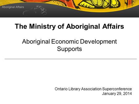 The Ministry of Aboriginal Affairs Aboriginal Economic Development Supports Ontario Library Association Superconference January 29, 2014.