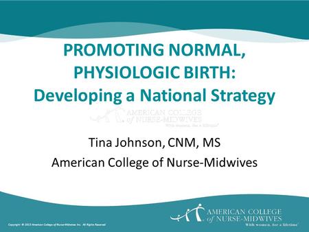 Copyright © 2013 American College of Nurse-Midwives Inc. All Rights Reserved PROMOTING NORMAL, PHYSIOLOGIC BIRTH: Developing a National Strategy Tina Johnson,