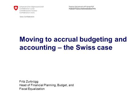 Federal Department of Finance FDF Federal Finance Administration FFA Moving to accrual budgeting and accounting – the Swiss case Fritz Zurbrügg Head of.