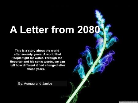 A Letter from 2080 This is a story about the world after seventy years. A world that People fight for water. Through the Reporter and his son’s words,