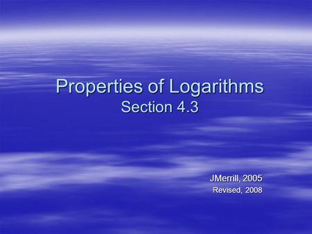 Properties of Logarithms Section 4.3 JMerrill, 2005 Revised, 2008.