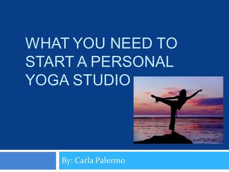 WHAT YOU NEED TO START A PERSONAL YOGA STUDIO By: Carla Palermo.