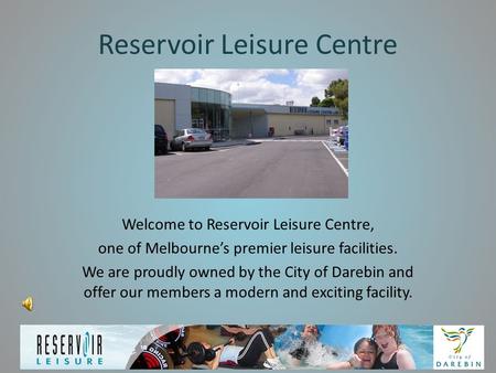 Reservoir Leisure Centre Welcome to Reservoir Leisure Centre, one of Melbourne’s premier leisure facilities. We are proudly owned by the City of Darebin.