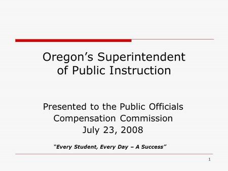 1 Oregon’s Superintendent of Public Instruction Presented to the Public Officials Compensation Commission July 23, 2008 “Every Student, Every Day – A Success”