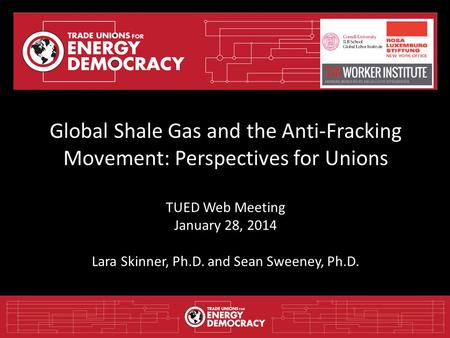 Global Shale Gas and the Anti-Fracking Movement: Perspectives for Unions TUED Web Meeting January 28, 2014 Lara Skinner, Ph.D. and Sean Sweeney, Ph.D.