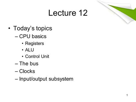 Lecture 12 Today’s topics –CPU basics Registers ALU Control Unit –The bus –Clocks –Input/output subsystem 1.