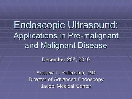 Endoscopic Ultrasound: Applications in Pre-malignant and Malignant Disease December 20 th, 2010 Andrew T. Pellecchia, MD Director of Advanced Endoscopy.