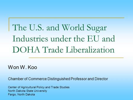 The U.S. and World Sugar Industries under the EU and DOHA Trade Liberalization Won W. Koo   Chamber of Commerce Distinguished Professor and Director  