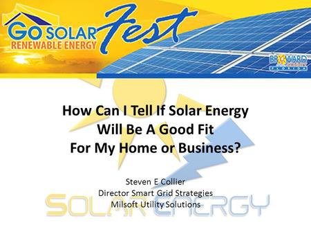 How Can I Tell If Solar Energy Will Be A Good Fit For My Home or Business? Steven E Collier Director Smart Grid Strategies Milsoft Utility Solutions.
