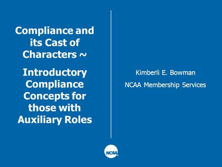 Compliance and its Cast of Characters ~ Introductory Compliance Concepts for those with Auxiliary Roles Kimberli E. Bowman NCAA Membership Services.