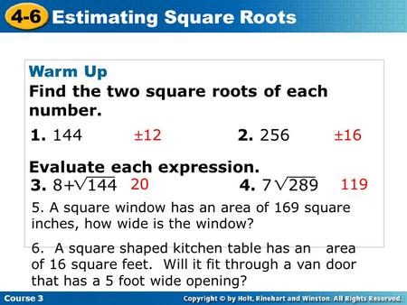 Course 3 4-6 Estimating Square Roots Warm Up Find the two square roots of each number. Evaluate each expression. 1216 20 119 1. 144 2. 256 3. 8+ 144.
