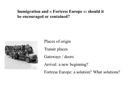 Immigration and « Fortress Europe »: should it be encouraged or contained? Places of origin Transit places Gateways / doors Arrival: a new beginning? Fortress.