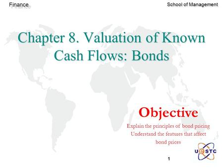 1 Finance School of Management Objective Explain the principles of bond pricing Understand the features that affect bond prices Chapter 8. Valuation of.