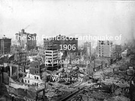 The San Francisco Earthquake of 1906 A Virtual Field Trip By Warren Kelly.