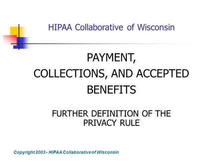 HIPAA Collaborative of Wisconsin PAYMENT, COLLECTIONS, AND ACCEPTED BENEFITS FURTHER DEFINITION OF THE PRIVACY RULE Copyright 2003 - HIPAA Collaborative.