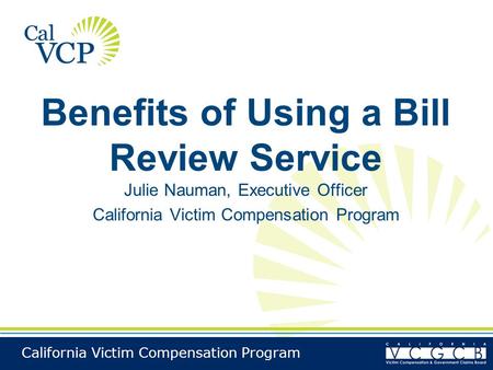 California Victim Compensation Program Benefits of Using a Bill Review Service Julie Nauman, Executive Officer California Victim Compensation Program.