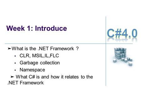 Week 1: Introduce ➤ What is the.NET Framework ?  CLR, MSIL,IL,FLC  Garbage collection  Namespace ➤ What C# is and how it relates to the.NET Framework.