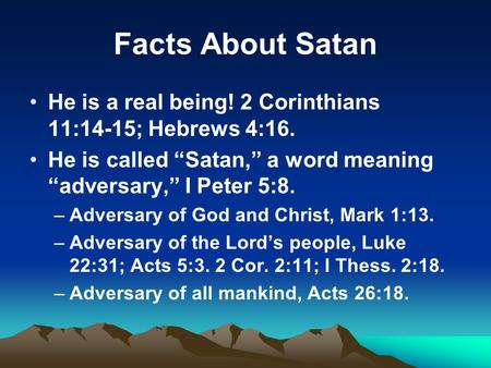 Facts About Satan He is a real being! 2 Corinthians 11:14-15; Hebrews 4:16. He is called “Satan,” a word meaning “adversary,” I Peter 5:8. –Adversary of.