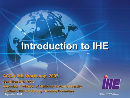 September, 2005What IHE Delivers Introduction to IHE ACCA IHE Workshop 2007 Jon Elion MD, FACC Associate Professor of Medicine, Brown University Co-Chair,