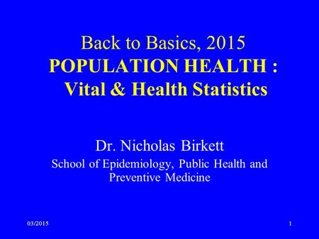 03/20151 Back to Basics, 2015 POPULATION HEALTH : Vital & Health Statistics Dr. Nicholas Birkett School of Epidemiology, Public Health and Preventive Medicine.