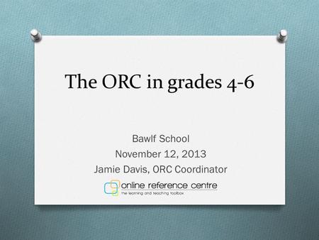 The ORC in grades 4-6 Bawlf School November 12, 2013 Jamie Davis, ORC Coordinator.
