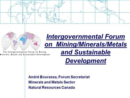 Intergovernmental Forum on Mining/Minerals/Metals and Sustainable Development André Bourassa, Forum Secretariat Minerals and Metals Sector Natural Resources.