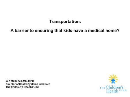 Transportation: A barrier to ensuring that kids have a medical home? Jeff Muschell, ME, MPH Director of Health Systems Initiatives The Children’s Health.