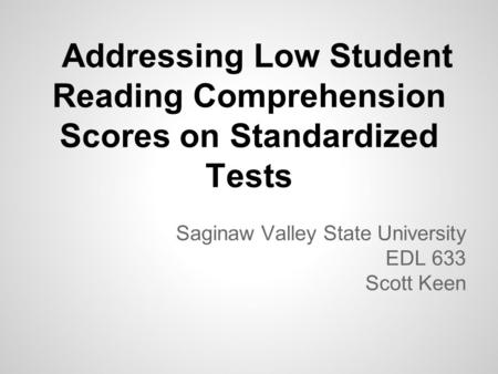 Addressing Low Student Reading Comprehension Scores on Standardized Tests Saginaw Valley State University EDL 633 Scott Keen.