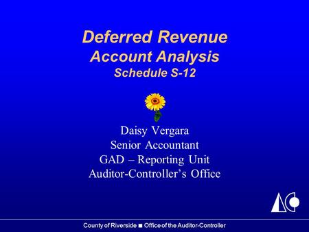 County of Riverside ■ Office of the Auditor-Controller Deferred Revenue Account Analysis Schedule S-12 Daisy Vergara Senior Accountant GAD – Reporting.
